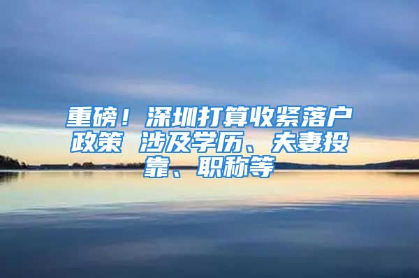 重磅！深圳打算收緊落戶政策 涉及學(xué)歷、夫妻投靠、職稱等