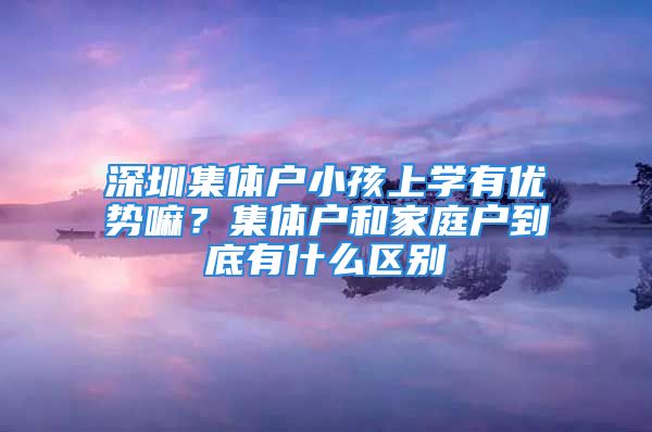 深圳集體戶小孩上學(xué)有優(yōu)勢嘛？集體戶和家庭戶到底有什么區(qū)別