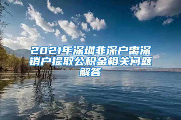 2021年深圳非深戶離深銷戶提取公積金相關(guān)問(wèn)題解答