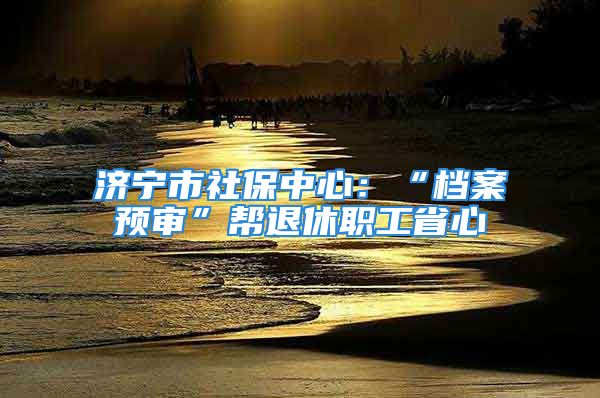 濟寧市社保中心：“檔案預(yù)審”幫退休職工省心