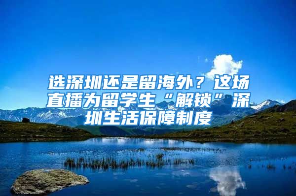 選深圳還是留海外？這場直播為留學生“解鎖”深圳生活保障制度