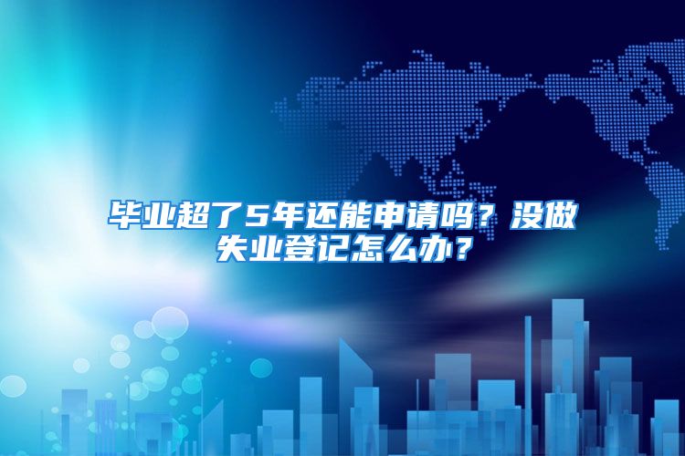 畢業(yè)超了5年還能申請嗎？沒做失業(yè)登記怎么辦？