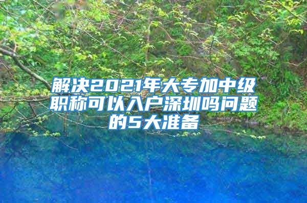 解決2021年大專加中級職稱可以入戶深圳嗎問題的5大準備