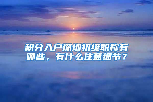 積分入戶深圳初級(jí)職稱有哪些，有什么注意細(xì)節(jié)？