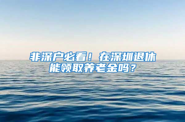 非深戶必看！在深圳退休能領(lǐng)取養(yǎng)老金嗎？