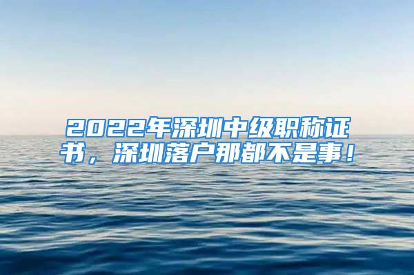 2022年深圳中級職稱證書，深圳落戶那都不是事！