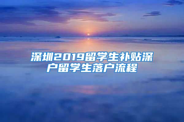 深圳2019留學(xué)生補(bǔ)貼深戶留學(xué)生落戶流程