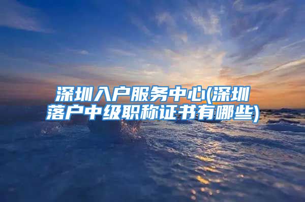 深圳入戶服務中心(深圳落戶中級職稱證書有哪些)