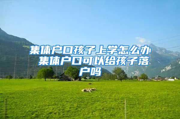 集體戶口孩子上學(xué)怎么辦 集體戶口可以給孩子落戶嗎