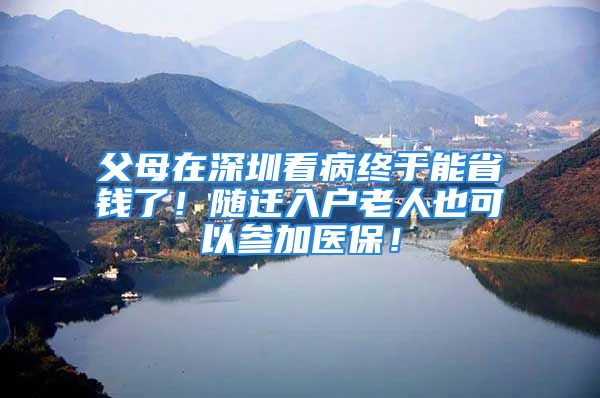 父母在深圳看病終于能省錢了！隨遷入戶老人也可以參加醫(yī)保！