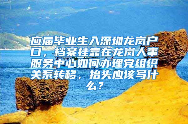 應(yīng)屆畢業(yè)生入深圳龍崗戶口，檔案掛靠在龍崗人事服務(wù)中心如何辦理黨組織關(guān)系轉(zhuǎn)移，抬頭應(yīng)該寫什么？