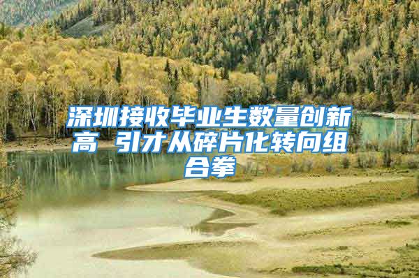 深圳接收畢業(yè)生數(shù)量創(chuàng)新高 引才從碎片化轉(zhuǎn)向組合拳