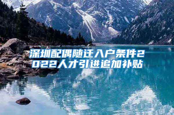 深圳配偶隨遷入戶(hù)條件2022人才引進(jìn)追加補(bǔ)貼