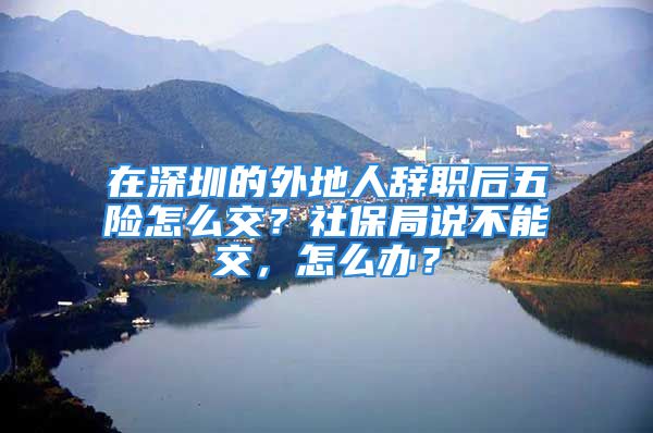 在深圳的外地人辭職后五險怎么交？社保局說不能交，怎么辦？