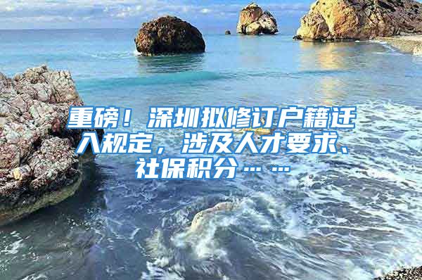 重磅！深圳擬修訂戶籍遷入規(guī)定，涉及人才要求、社保積分……