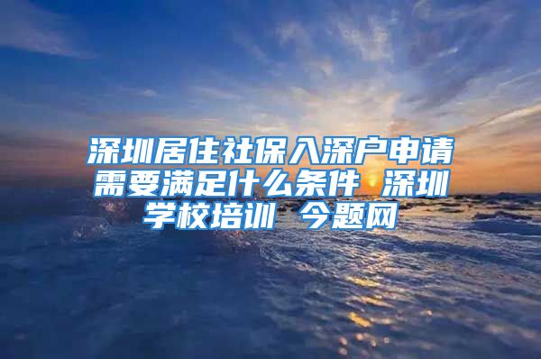 深圳居住社保入深戶申請需要滿足什么條件 深圳學(xué)校培訓(xùn) 今題網(wǎng)