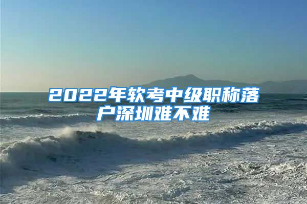 2022年軟考中級職稱落戶深圳難不難