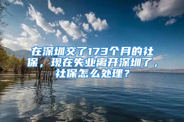 在深圳交了173個(gè)月的社保，現(xiàn)在失業(yè)離開深圳了，社保怎么處理？