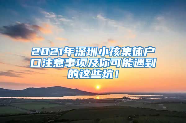 2021年深圳小孩集體戶口注意事項(xiàng)及你可能遇到的這些坑！