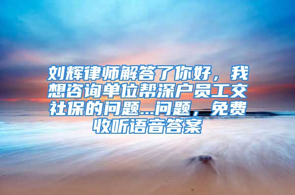 劉輝律師解答了你好，我想咨詢單位幫深戶員工交社保的問(wèn)題...問(wèn)題，免費(fèi)收聽(tīng)語(yǔ)音答案