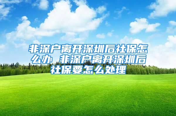 非深戶離開深圳后社保怎么辦 非深戶離開深圳后社保要怎么處理