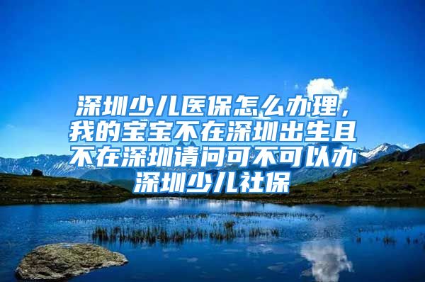 深圳少兒醫(yī)保怎么辦理，我的寶寶不在深圳出生且不在深圳請問可不可以辦深圳少兒社保