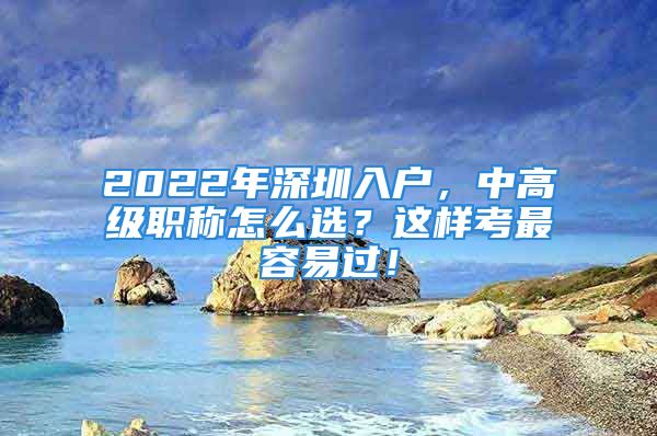 2022年深圳入戶，中高級職稱怎么選？這樣考最容易過！