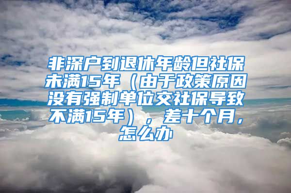 非深戶到退休年齡但社保未滿15年（由于政策原因沒有強制單位交社保導(dǎo)致不滿15年），差十個月，怎么辦