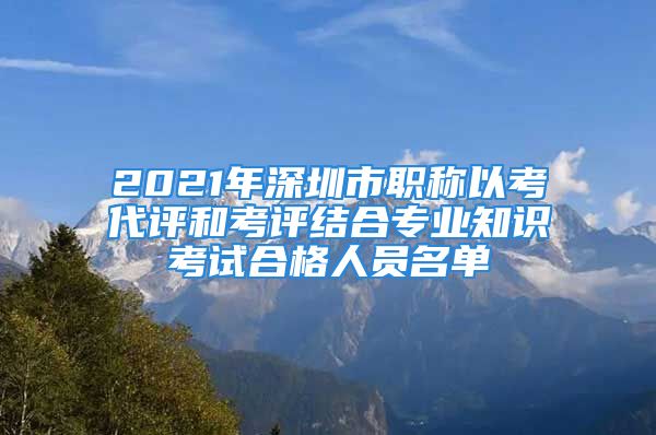 2021年深圳市職稱以考代評和考評結(jié)合專業(yè)知識考試合格人員名單