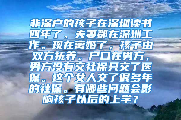 非深戶的孩子在深圳讀書四年了。夫妻都在深圳工作?，F(xiàn)在離婚了，孩子由雙方撫養(yǎng)。戶口在男方，男方?jīng)]有交社保只交了醫(yī)保。這個(gè)女人交了很多年的社保。有哪些問題會(huì)影響孩子以后的上學(xué)？