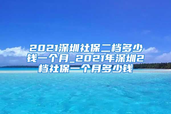 2021深圳社保二檔多少錢(qián)一個(gè)月_2021年深圳2檔社保一個(gè)月多少錢(qián)