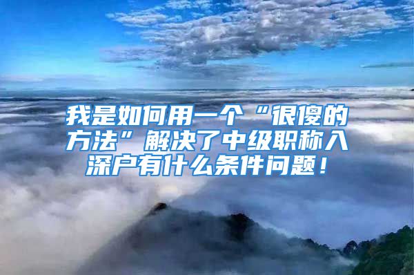 我是如何用一個“很傻的方法”解決了中級職稱入深戶有什么條件問題！