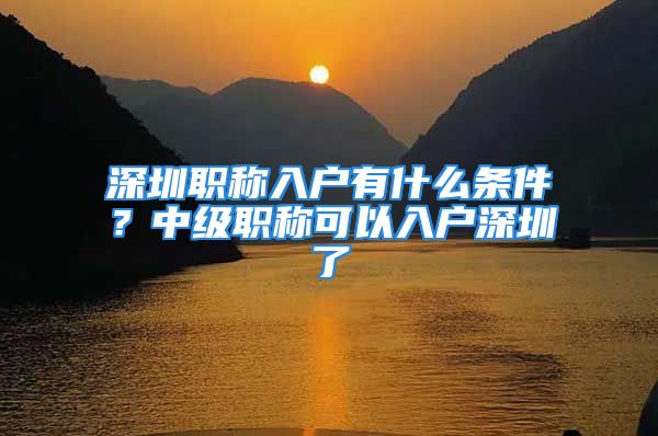 深圳職稱入戶有什么條件？中級(jí)職稱可以入戶深圳了