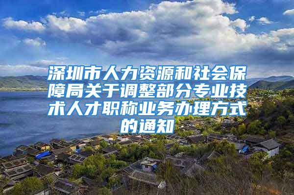 深圳市人力資源和社會(huì)保障局關(guān)于調(diào)整部分專業(yè)技術(shù)人才職稱業(yè)務(wù)辦理方式的通知