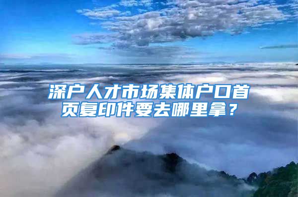 深戶人才市場集體戶口首頁復(fù)印件要去哪里拿？