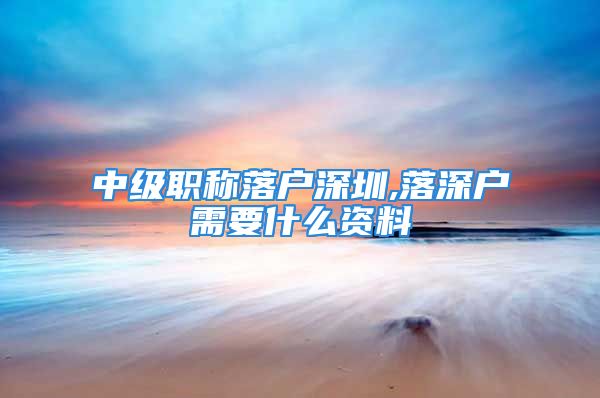 中級職稱落戶深圳,落深戶需要什么資料