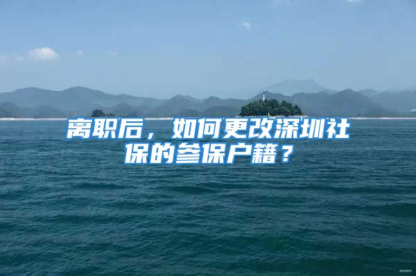 離職后，如何更改深圳社保的參保戶籍？