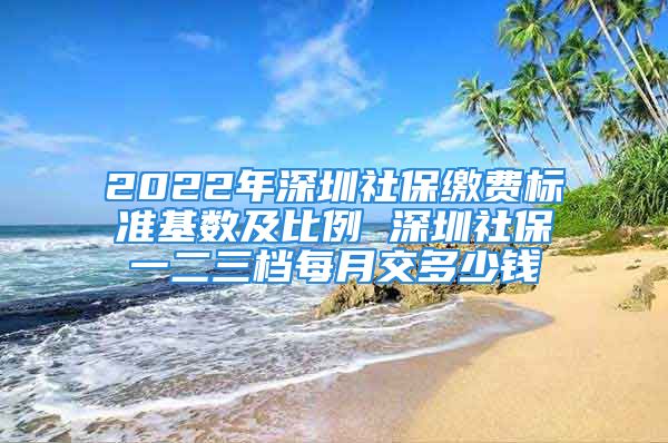 2022年深圳社保繳費標(biāo)準(zhǔn)基數(shù)及比例 深圳社保一二三檔每月交多少錢