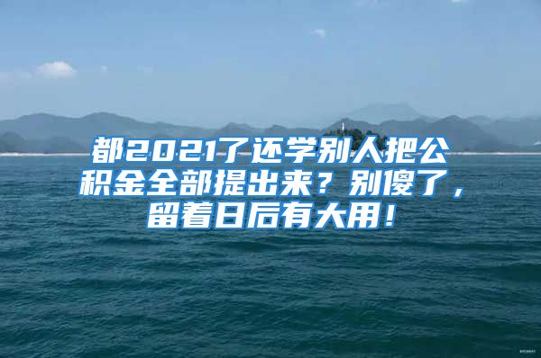 都2021了還學別人把公積金全部提出來？別傻了，留著日后有大用！