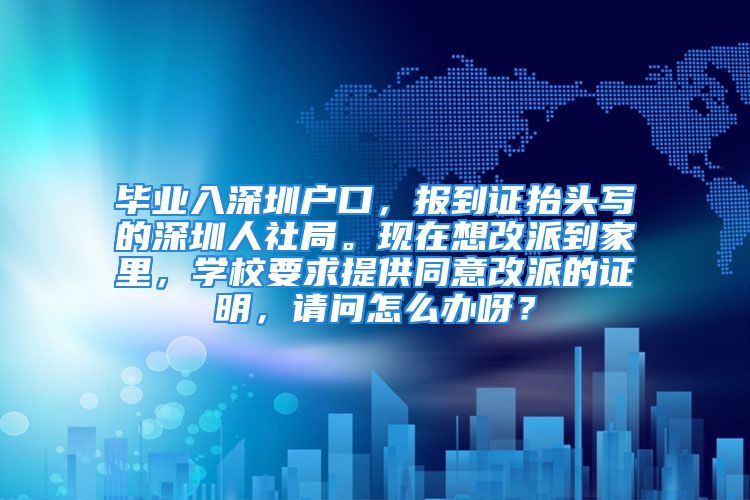 畢業(yè)入深圳戶口，報(bào)到證抬頭寫的深圳人社局。現(xiàn)在想改派到家里，學(xué)校要求提供同意改派的證明，請(qǐng)問怎么辦呀？