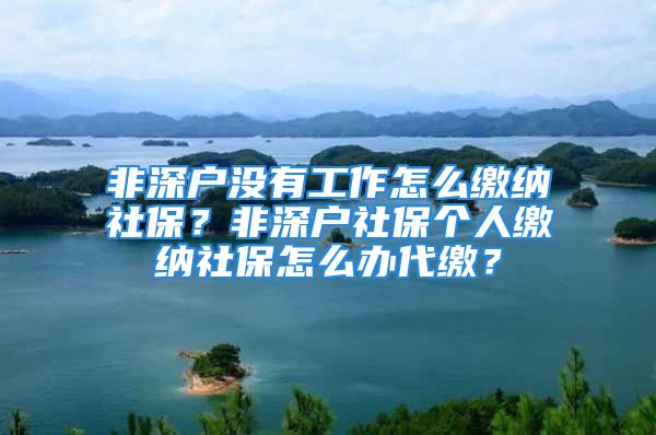 非深戶沒有工作怎么繳納社保？非深戶社保個人繳納社保怎么辦代繳？