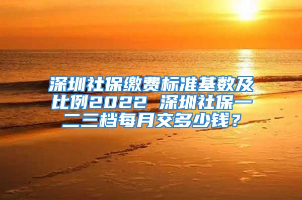 深圳社保繳費(fèi)標(biāo)準(zhǔn)基數(shù)及比例2022 深圳社保一二三檔每月交多少錢？