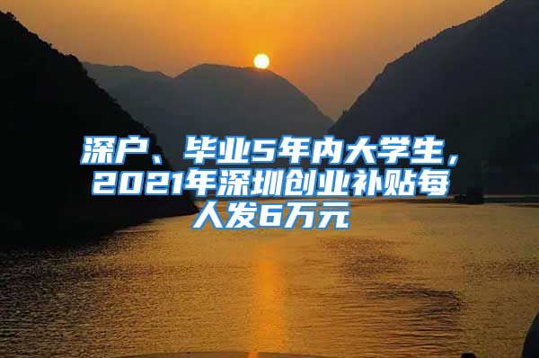 深戶、畢業(yè)5年內(nèi)大學(xué)生，2021年深圳創(chuàng)業(yè)補(bǔ)貼每人發(fā)6萬(wàn)元