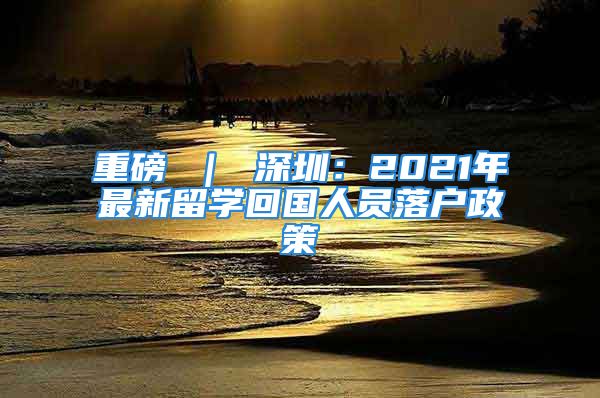 重磅 ｜ 深圳：2021年最新留學(xué)回國人員落戶政策