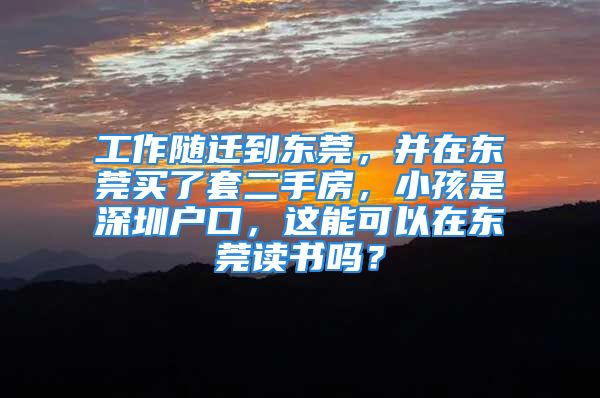 工作隨遷到東莞，并在東莞買了套二手房，小孩是深圳戶口，這能可以在東莞讀書嗎？