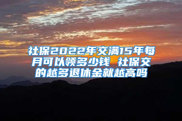 社保2022年交滿15年每月可以領多少錢 社保交的越多退休金就越高嗎