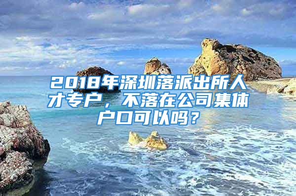 2018年深圳落派出所人才專(zhuān)戶(hù)，不落在公司集體戶(hù)口可以嗎？