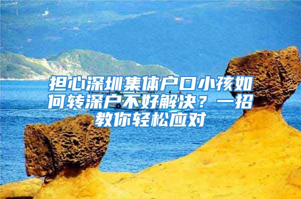 擔(dān)心深圳集體戶口小孩如何轉(zhuǎn)深戶不好解決？一招教你輕松應(yīng)對