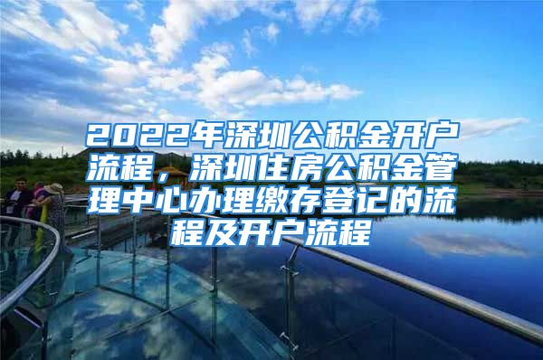 2022年深圳公積金開戶流程，深圳住房公積金管理中心辦理繳存登記的流程及開戶流程