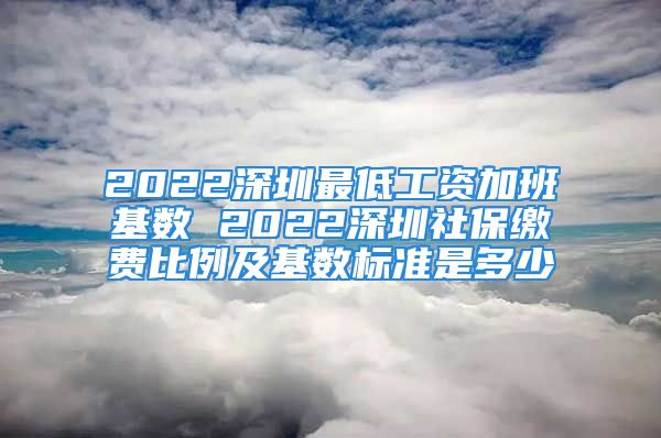 2022深圳最低工資加班基數(shù) 2022深圳社保繳費比例及基數(shù)標準是多少